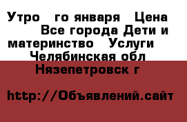  Утро 1-го января › Цена ­ 18 - Все города Дети и материнство » Услуги   . Челябинская обл.,Нязепетровск г.